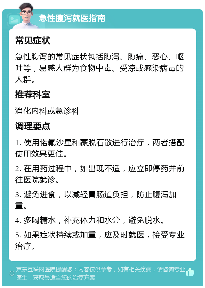 急性腹泻就医指南 常见症状 急性腹泻的常见症状包括腹泻、腹痛、恶心、呕吐等，易感人群为食物中毒、受凉或感染病毒的人群。 推荐科室 消化内科或急诊科 调理要点 1. 使用诺氟沙星和蒙脱石散进行治疗，两者搭配使用效果更佳。 2. 在用药过程中，如出现不适，应立即停药并前往医院就诊。 3. 避免进食，以减轻胃肠道负担，防止腹泻加重。 4. 多喝糖水，补充体力和水分，避免脱水。 5. 如果症状持续或加重，应及时就医，接受专业治疗。