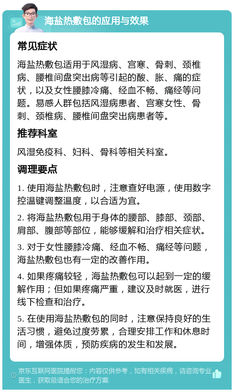 海盐热敷包的应用与效果 常见症状 海盐热敷包适用于风湿病、宫寒、骨刺、颈椎病、腰椎间盘突出病等引起的酸、胀、痛的症状，以及女性腰膝冷痛、经血不畅、痛经等问题。易感人群包括风湿病患者、宫寒女性、骨刺、颈椎病、腰椎间盘突出病患者等。 推荐科室 风湿免疫科、妇科、骨科等相关科室。 调理要点 1. 使用海盐热敷包时，注意查好电源，使用数字控温键调整温度，以合适为宜。 2. 将海盐热敷包用于身体的腰部、膝部、颈部、肩部、腹部等部位，能够缓解和治疗相关症状。 3. 对于女性腰膝冷痛、经血不畅、痛经等问题，海盐热敷包也有一定的改善作用。 4. 如果疼痛较轻，海盐热敷包可以起到一定的缓解作用；但如果疼痛严重，建议及时就医，进行线下检查和治疗。 5. 在使用海盐热敷包的同时，注意保持良好的生活习惯，避免过度劳累，合理安排工作和休息时间，增强体质，预防疾病的发生和发展。