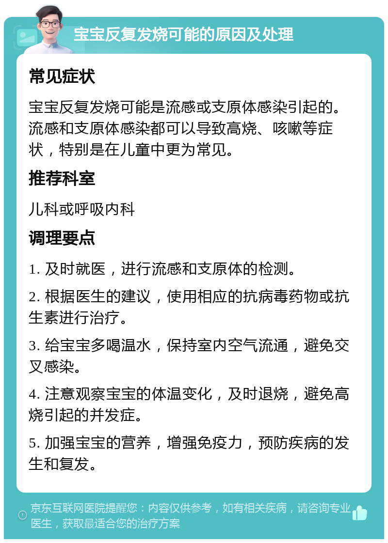 宝宝反复发烧可能的原因及处理 常见症状 宝宝反复发烧可能是流感或支原体感染引起的。流感和支原体感染都可以导致高烧、咳嗽等症状，特别是在儿童中更为常见。 推荐科室 儿科或呼吸内科 调理要点 1. 及时就医，进行流感和支原体的检测。 2. 根据医生的建议，使用相应的抗病毒药物或抗生素进行治疗。 3. 给宝宝多喝温水，保持室内空气流通，避免交叉感染。 4. 注意观察宝宝的体温变化，及时退烧，避免高烧引起的并发症。 5. 加强宝宝的营养，增强免疫力，预防疾病的发生和复发。