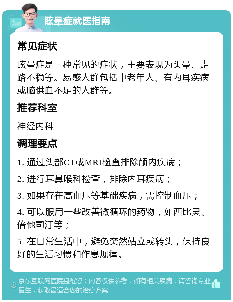 眩晕症就医指南 常见症状 眩晕症是一种常见的症状，主要表现为头晕、走路不稳等。易感人群包括中老年人、有内耳疾病或脑供血不足的人群等。 推荐科室 神经内科 调理要点 1. 通过头部CT或MRI检查排除颅内疾病； 2. 进行耳鼻喉科检查，排除内耳疾病； 3. 如果存在高血压等基础疾病，需控制血压； 4. 可以服用一些改善微循环的药物，如西比灵、倍他司汀等； 5. 在日常生活中，避免突然站立或转头，保持良好的生活习惯和作息规律。