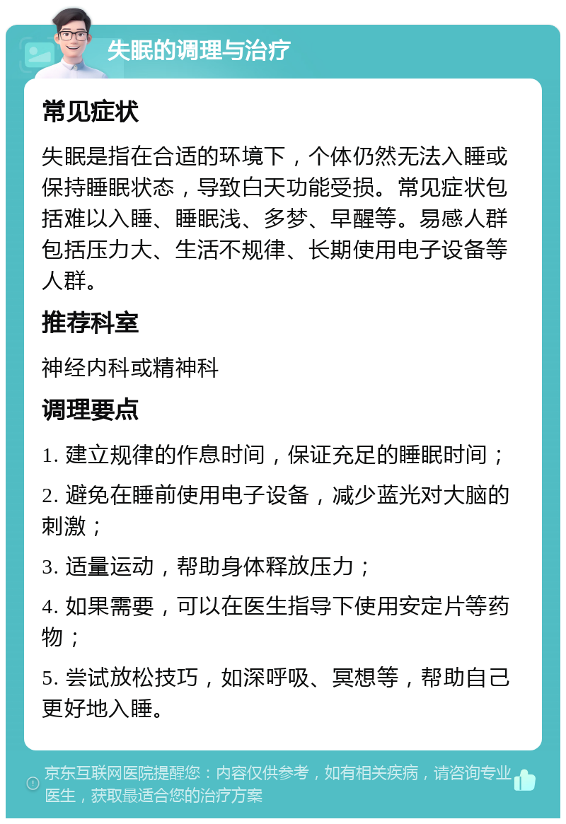 失眠的调理与治疗 常见症状 失眠是指在合适的环境下，个体仍然无法入睡或保持睡眠状态，导致白天功能受损。常见症状包括难以入睡、睡眠浅、多梦、早醒等。易感人群包括压力大、生活不规律、长期使用电子设备等人群。 推荐科室 神经内科或精神科 调理要点 1. 建立规律的作息时间，保证充足的睡眠时间； 2. 避免在睡前使用电子设备，减少蓝光对大脑的刺激； 3. 适量运动，帮助身体释放压力； 4. 如果需要，可以在医生指导下使用安定片等药物； 5. 尝试放松技巧，如深呼吸、冥想等，帮助自己更好地入睡。