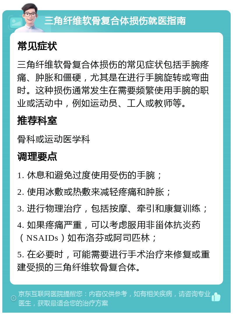 三角纤维软骨复合体损伤就医指南 常见症状 三角纤维软骨复合体损伤的常见症状包括手腕疼痛、肿胀和僵硬，尤其是在进行手腕旋转或弯曲时。这种损伤通常发生在需要频繁使用手腕的职业或活动中，例如运动员、工人或教师等。 推荐科室 骨科或运动医学科 调理要点 1. 休息和避免过度使用受伤的手腕； 2. 使用冰敷或热敷来减轻疼痛和肿胀； 3. 进行物理治疗，包括按摩、牵引和康复训练； 4. 如果疼痛严重，可以考虑服用非甾体抗炎药（NSAIDs）如布洛芬或阿司匹林； 5. 在必要时，可能需要进行手术治疗来修复或重建受损的三角纤维软骨复合体。