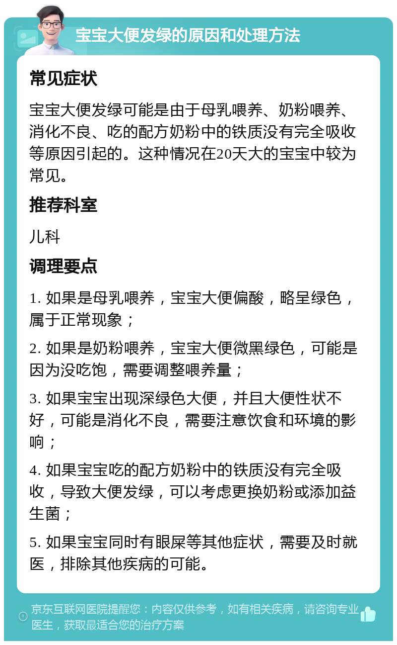 宝宝大便发绿的原因和处理方法 常见症状 宝宝大便发绿可能是由于母乳喂养、奶粉喂养、消化不良、吃的配方奶粉中的铁质没有完全吸收等原因引起的。这种情况在20天大的宝宝中较为常见。 推荐科室 儿科 调理要点 1. 如果是母乳喂养，宝宝大便偏酸，略呈绿色，属于正常现象； 2. 如果是奶粉喂养，宝宝大便微黑绿色，可能是因为没吃饱，需要调整喂养量； 3. 如果宝宝出现深绿色大便，并且大便性状不好，可能是消化不良，需要注意饮食和环境的影响； 4. 如果宝宝吃的配方奶粉中的铁质没有完全吸收，导致大便发绿，可以考虑更换奶粉或添加益生菌； 5. 如果宝宝同时有眼屎等其他症状，需要及时就医，排除其他疾病的可能。