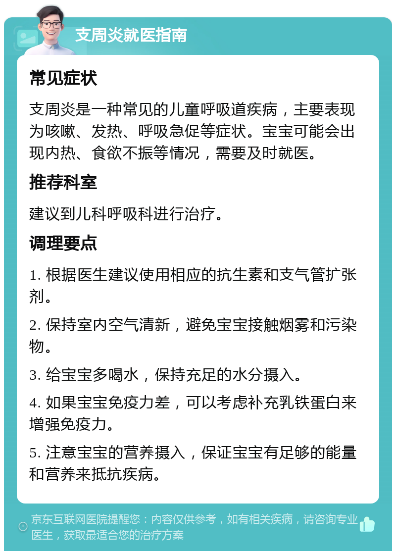 支周炎就医指南 常见症状 支周炎是一种常见的儿童呼吸道疾病，主要表现为咳嗽、发热、呼吸急促等症状。宝宝可能会出现内热、食欲不振等情况，需要及时就医。 推荐科室 建议到儿科呼吸科进行治疗。 调理要点 1. 根据医生建议使用相应的抗生素和支气管扩张剂。 2. 保持室内空气清新，避免宝宝接触烟雾和污染物。 3. 给宝宝多喝水，保持充足的水分摄入。 4. 如果宝宝免疫力差，可以考虑补充乳铁蛋白来增强免疫力。 5. 注意宝宝的营养摄入，保证宝宝有足够的能量和营养来抵抗疾病。