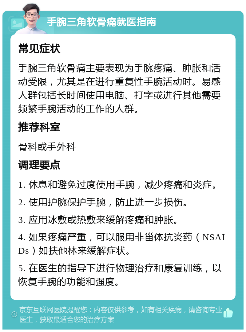 手腕三角软骨痛就医指南 常见症状 手腕三角软骨痛主要表现为手腕疼痛、肿胀和活动受限，尤其是在进行重复性手腕活动时。易感人群包括长时间使用电脑、打字或进行其他需要频繁手腕活动的工作的人群。 推荐科室 骨科或手外科 调理要点 1. 休息和避免过度使用手腕，减少疼痛和炎症。 2. 使用护腕保护手腕，防止进一步损伤。 3. 应用冰敷或热敷来缓解疼痛和肿胀。 4. 如果疼痛严重，可以服用非甾体抗炎药（NSAIDs）如扶他林来缓解症状。 5. 在医生的指导下进行物理治疗和康复训练，以恢复手腕的功能和强度。