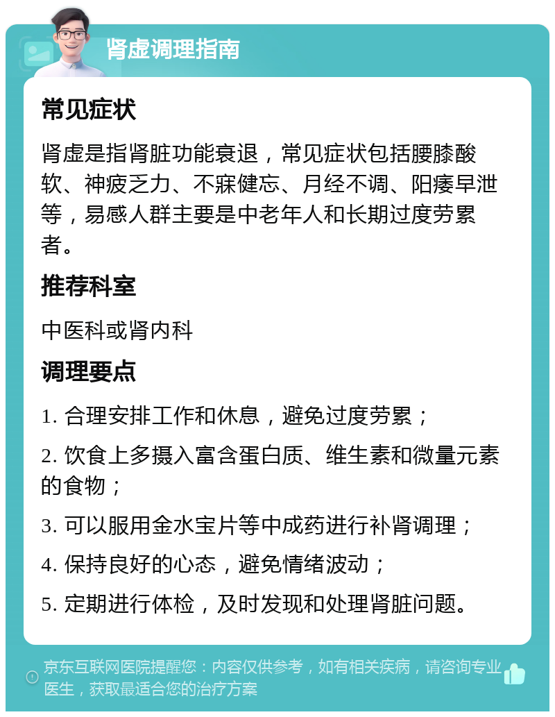 肾虚调理指南 常见症状 肾虚是指肾脏功能衰退，常见症状包括腰膝酸软、神疲乏力、不寐健忘、月经不调、阳痿早泄等，易感人群主要是中老年人和长期过度劳累者。 推荐科室 中医科或肾内科 调理要点 1. 合理安排工作和休息，避免过度劳累； 2. 饮食上多摄入富含蛋白质、维生素和微量元素的食物； 3. 可以服用金水宝片等中成药进行补肾调理； 4. 保持良好的心态，避免情绪波动； 5. 定期进行体检，及时发现和处理肾脏问题。