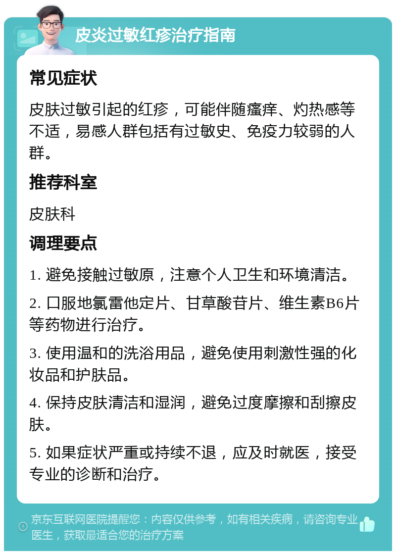 皮炎过敏红疹治疗指南 常见症状 皮肤过敏引起的红疹，可能伴随瘙痒、灼热感等不适，易感人群包括有过敏史、免疫力较弱的人群。 推荐科室 皮肤科 调理要点 1. 避免接触过敏原，注意个人卫生和环境清洁。 2. 口服地氯雷他定片、甘草酸苷片、维生素B6片等药物进行治疗。 3. 使用温和的洗浴用品，避免使用刺激性强的化妆品和护肤品。 4. 保持皮肤清洁和湿润，避免过度摩擦和刮擦皮肤。 5. 如果症状严重或持续不退，应及时就医，接受专业的诊断和治疗。