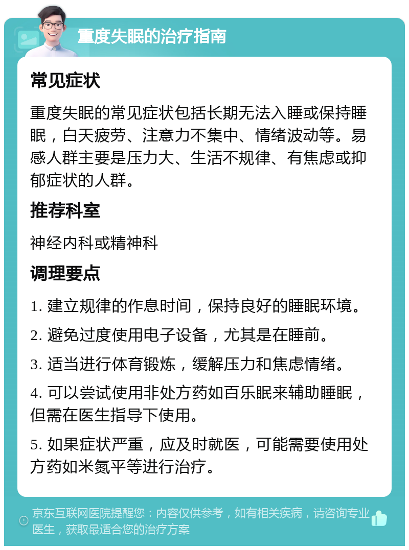 重度失眠的治疗指南 常见症状 重度失眠的常见症状包括长期无法入睡或保持睡眠，白天疲劳、注意力不集中、情绪波动等。易感人群主要是压力大、生活不规律、有焦虑或抑郁症状的人群。 推荐科室 神经内科或精神科 调理要点 1. 建立规律的作息时间，保持良好的睡眠环境。 2. 避免过度使用电子设备，尤其是在睡前。 3. 适当进行体育锻炼，缓解压力和焦虑情绪。 4. 可以尝试使用非处方药如百乐眠来辅助睡眠，但需在医生指导下使用。 5. 如果症状严重，应及时就医，可能需要使用处方药如米氮平等进行治疗。