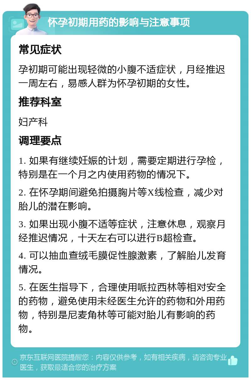 怀孕初期用药的影响与注意事项 常见症状 孕初期可能出现轻微的小腹不适症状，月经推迟一周左右，易感人群为怀孕初期的女性。 推荐科室 妇产科 调理要点 1. 如果有继续妊娠的计划，需要定期进行孕检，特别是在一个月之内使用药物的情况下。 2. 在怀孕期间避免拍摄胸片等X线检查，减少对胎儿的潜在影响。 3. 如果出现小腹不适等症状，注意休息，观察月经推迟情况，十天左右可以进行B超检查。 4. 可以抽血查绒毛膜促性腺激素，了解胎儿发育情况。 5. 在医生指导下，合理使用哌拉西林等相对安全的药物，避免使用未经医生允许的药物和外用药物，特别是尼麦角林等可能对胎儿有影响的药物。