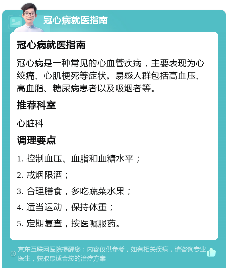 冠心病就医指南 冠心病就医指南 冠心病是一种常见的心血管疾病，主要表现为心绞痛、心肌梗死等症状。易感人群包括高血压、高血脂、糖尿病患者以及吸烟者等。 推荐科室 心脏科 调理要点 1. 控制血压、血脂和血糖水平； 2. 戒烟限酒； 3. 合理膳食，多吃蔬菜水果； 4. 适当运动，保持体重； 5. 定期复查，按医嘱服药。