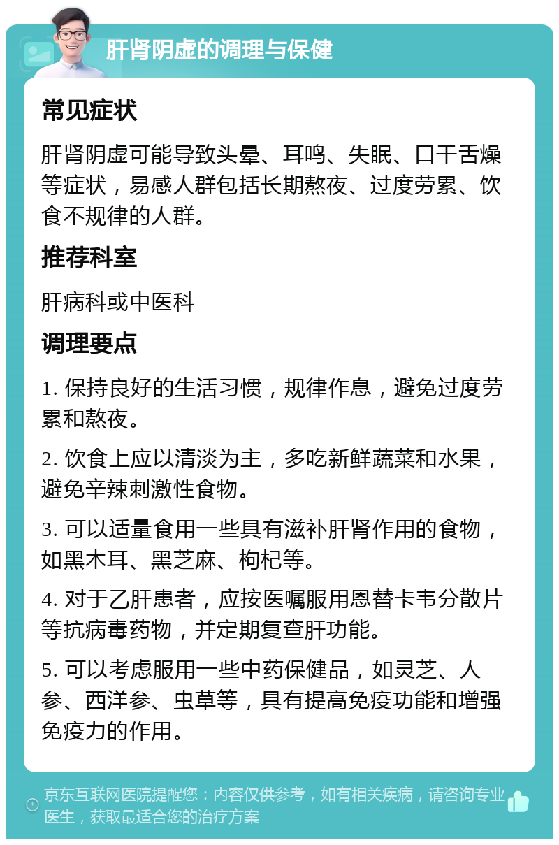 肝肾阴虚的调理与保健 常见症状 肝肾阴虚可能导致头晕、耳鸣、失眠、口干舌燥等症状，易感人群包括长期熬夜、过度劳累、饮食不规律的人群。 推荐科室 肝病科或中医科 调理要点 1. 保持良好的生活习惯，规律作息，避免过度劳累和熬夜。 2. 饮食上应以清淡为主，多吃新鲜蔬菜和水果，避免辛辣刺激性食物。 3. 可以适量食用一些具有滋补肝肾作用的食物，如黑木耳、黑芝麻、枸杞等。 4. 对于乙肝患者，应按医嘱服用恩替卡韦分散片等抗病毒药物，并定期复查肝功能。 5. 可以考虑服用一些中药保健品，如灵芝、人参、西洋参、虫草等，具有提高免疫功能和增强免疫力的作用。