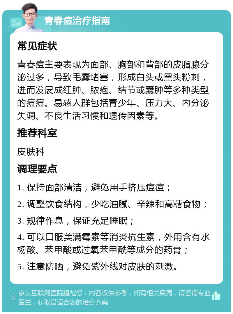 青春痘治疗指南 常见症状 青春痘主要表现为面部、胸部和背部的皮脂腺分泌过多，导致毛囊堵塞，形成白头或黑头粉刺，进而发展成红肿、脓疱、结节或囊肿等多种类型的痘痘。易感人群包括青少年、压力大、内分泌失调、不良生活习惯和遗传因素等。 推荐科室 皮肤科 调理要点 1. 保持面部清洁，避免用手挤压痘痘； 2. 调整饮食结构，少吃油腻、辛辣和高糖食物； 3. 规律作息，保证充足睡眠； 4. 可以口服美满霉素等消炎抗生素，外用含有水杨酸、苯甲酸或过氧苯甲酰等成分的药膏； 5. 注意防晒，避免紫外线对皮肤的刺激。