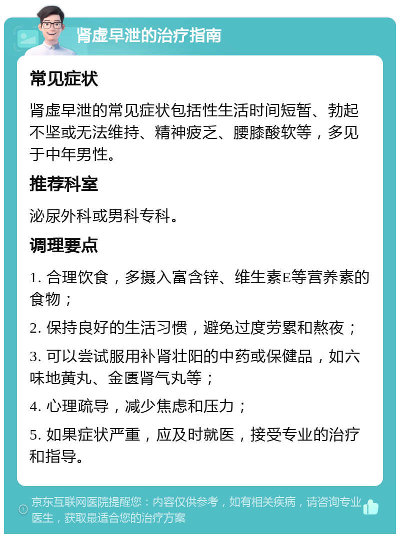 肾虚早泄的治疗指南 常见症状 肾虚早泄的常见症状包括性生活时间短暂、勃起不坚或无法维持、精神疲乏、腰膝酸软等，多见于中年男性。 推荐科室 泌尿外科或男科专科。 调理要点 1. 合理饮食，多摄入富含锌、维生素E等营养素的食物； 2. 保持良好的生活习惯，避免过度劳累和熬夜； 3. 可以尝试服用补肾壮阳的中药或保健品，如六味地黄丸、金匮肾气丸等； 4. 心理疏导，减少焦虑和压力； 5. 如果症状严重，应及时就医，接受专业的治疗和指导。