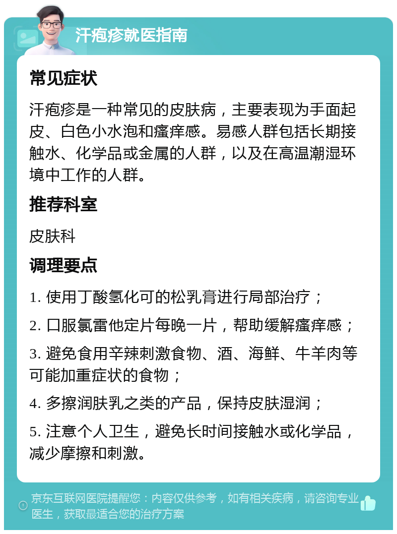 汗疱疹就医指南 常见症状 汗疱疹是一种常见的皮肤病，主要表现为手面起皮、白色小水泡和瘙痒感。易感人群包括长期接触水、化学品或金属的人群，以及在高温潮湿环境中工作的人群。 推荐科室 皮肤科 调理要点 1. 使用丁酸氢化可的松乳膏进行局部治疗； 2. 口服氯雷他定片每晚一片，帮助缓解瘙痒感； 3. 避免食用辛辣刺激食物、酒、海鲜、牛羊肉等可能加重症状的食物； 4. 多擦润肤乳之类的产品，保持皮肤湿润； 5. 注意个人卫生，避免长时间接触水或化学品，减少摩擦和刺激。