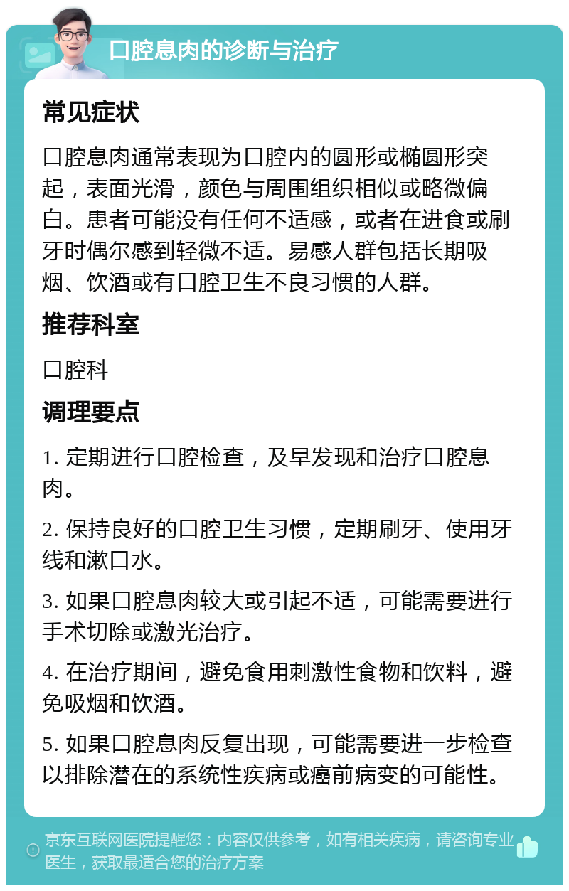 口腔息肉的诊断与治疗 常见症状 口腔息肉通常表现为口腔内的圆形或椭圆形突起，表面光滑，颜色与周围组织相似或略微偏白。患者可能没有任何不适感，或者在进食或刷牙时偶尔感到轻微不适。易感人群包括长期吸烟、饮酒或有口腔卫生不良习惯的人群。 推荐科室 口腔科 调理要点 1. 定期进行口腔检查，及早发现和治疗口腔息肉。 2. 保持良好的口腔卫生习惯，定期刷牙、使用牙线和漱口水。 3. 如果口腔息肉较大或引起不适，可能需要进行手术切除或激光治疗。 4. 在治疗期间，避免食用刺激性食物和饮料，避免吸烟和饮酒。 5. 如果口腔息肉反复出现，可能需要进一步检查以排除潜在的系统性疾病或癌前病变的可能性。