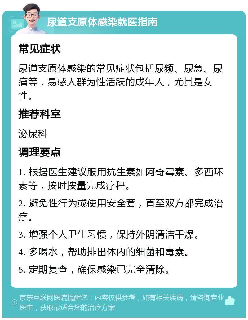 尿道支原体感染就医指南 常见症状 尿道支原体感染的常见症状包括尿频、尿急、尿痛等，易感人群为性活跃的成年人，尤其是女性。 推荐科室 泌尿科 调理要点 1. 根据医生建议服用抗生素如阿奇霉素、多西环素等，按时按量完成疗程。 2. 避免性行为或使用安全套，直至双方都完成治疗。 3. 增强个人卫生习惯，保持外阴清洁干燥。 4. 多喝水，帮助排出体内的细菌和毒素。 5. 定期复查，确保感染已完全清除。