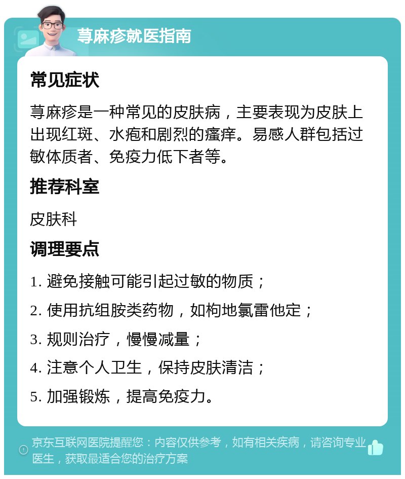 荨麻疹就医指南 常见症状 荨麻疹是一种常见的皮肤病，主要表现为皮肤上出现红斑、水疱和剧烈的瘙痒。易感人群包括过敏体质者、免疫力低下者等。 推荐科室 皮肤科 调理要点 1. 避免接触可能引起过敏的物质； 2. 使用抗组胺类药物，如枸地氯雷他定； 3. 规则治疗，慢慢减量； 4. 注意个人卫生，保持皮肤清洁； 5. 加强锻炼，提高免疫力。