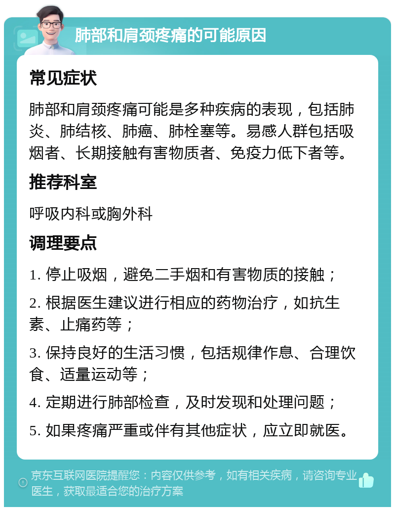 肺部和肩颈疼痛的可能原因 常见症状 肺部和肩颈疼痛可能是多种疾病的表现，包括肺炎、肺结核、肺癌、肺栓塞等。易感人群包括吸烟者、长期接触有害物质者、免疫力低下者等。 推荐科室 呼吸内科或胸外科 调理要点 1. 停止吸烟，避免二手烟和有害物质的接触； 2. 根据医生建议进行相应的药物治疗，如抗生素、止痛药等； 3. 保持良好的生活习惯，包括规律作息、合理饮食、适量运动等； 4. 定期进行肺部检查，及时发现和处理问题； 5. 如果疼痛严重或伴有其他症状，应立即就医。