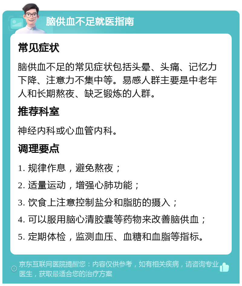 脑供血不足就医指南 常见症状 脑供血不足的常见症状包括头晕、头痛、记忆力下降、注意力不集中等。易感人群主要是中老年人和长期熬夜、缺乏锻炼的人群。 推荐科室 神经内科或心血管内科。 调理要点 1. 规律作息，避免熬夜； 2. 适量运动，增强心肺功能； 3. 饮食上注意控制盐分和脂肪的摄入； 4. 可以服用脑心清胶囊等药物来改善脑供血； 5. 定期体检，监测血压、血糖和血脂等指标。