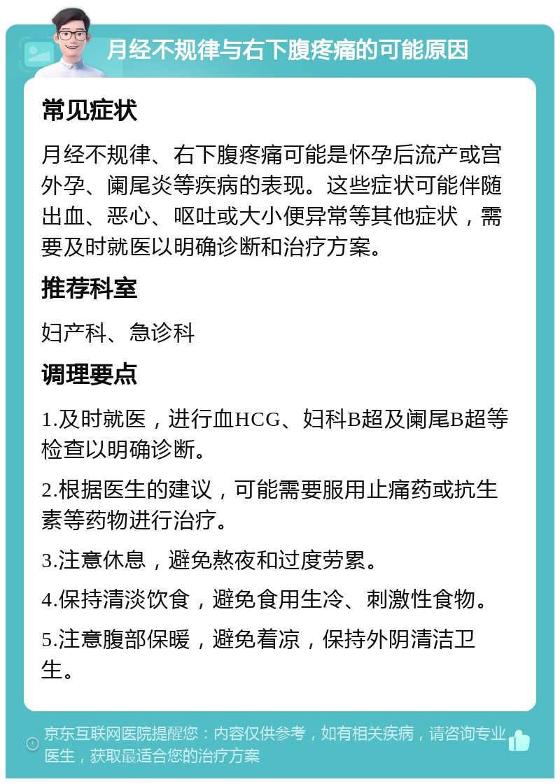 月经不规律与右下腹疼痛的可能原因 常见症状 月经不规律、右下腹疼痛可能是怀孕后流产或宫外孕、阑尾炎等疾病的表现。这些症状可能伴随出血、恶心、呕吐或大小便异常等其他症状，需要及时就医以明确诊断和治疗方案。 推荐科室 妇产科、急诊科 调理要点 1.及时就医，进行血HCG、妇科B超及阑尾B超等检查以明确诊断。 2.根据医生的建议，可能需要服用止痛药或抗生素等药物进行治疗。 3.注意休息，避免熬夜和过度劳累。 4.保持清淡饮食，避免食用生冷、刺激性食物。 5.注意腹部保暖，避免着凉，保持外阴清洁卫生。