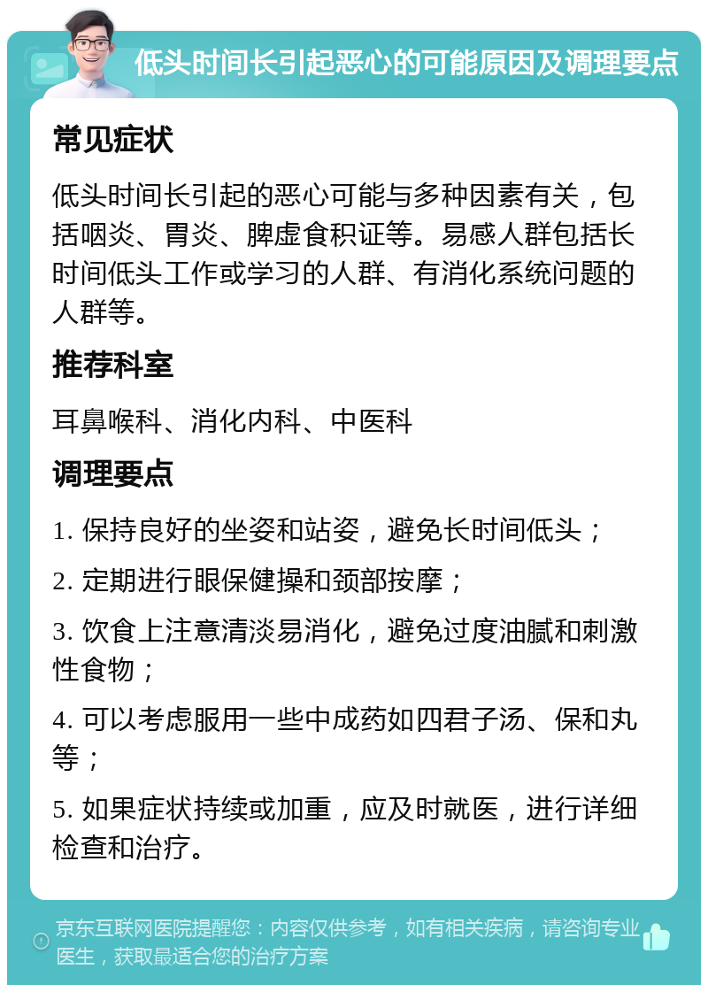 低头时间长引起恶心的可能原因及调理要点 常见症状 低头时间长引起的恶心可能与多种因素有关，包括咽炎、胃炎、脾虚食积证等。易感人群包括长时间低头工作或学习的人群、有消化系统问题的人群等。 推荐科室 耳鼻喉科、消化内科、中医科 调理要点 1. 保持良好的坐姿和站姿，避免长时间低头； 2. 定期进行眼保健操和颈部按摩； 3. 饮食上注意清淡易消化，避免过度油腻和刺激性食物； 4. 可以考虑服用一些中成药如四君子汤、保和丸等； 5. 如果症状持续或加重，应及时就医，进行详细检查和治疗。