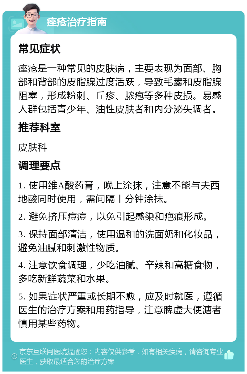 痤疮治疗指南 常见症状 痤疮是一种常见的皮肤病，主要表现为面部、胸部和背部的皮脂腺过度活跃，导致毛囊和皮脂腺阻塞，形成粉刺、丘疹、脓疱等多种皮损。易感人群包括青少年、油性皮肤者和内分泌失调者。 推荐科室 皮肤科 调理要点 1. 使用维A酸药膏，晚上涂抹，注意不能与夫西地酸同时使用，需间隔十分钟涂抹。 2. 避免挤压痘痘，以免引起感染和疤痕形成。 3. 保持面部清洁，使用温和的洗面奶和化妆品，避免油腻和刺激性物质。 4. 注意饮食调理，少吃油腻、辛辣和高糖食物，多吃新鲜蔬菜和水果。 5. 如果症状严重或长期不愈，应及时就医，遵循医生的治疗方案和用药指导，注意脾虚大便溏者慎用某些药物。