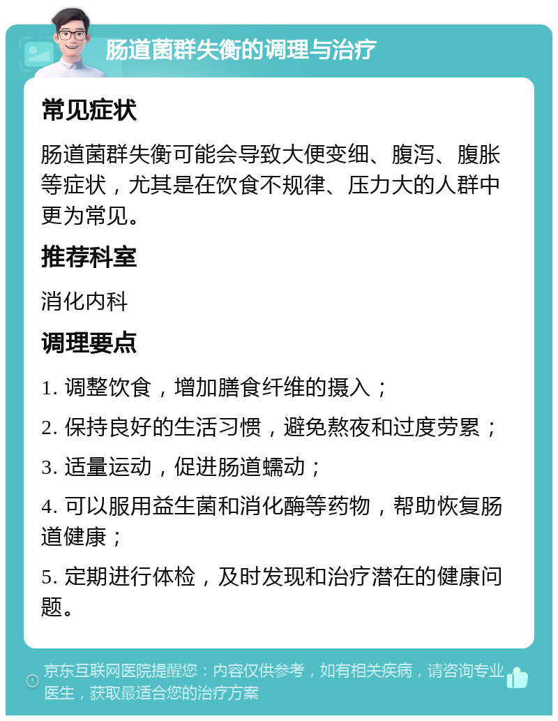 肠道菌群失衡的调理与治疗 常见症状 肠道菌群失衡可能会导致大便变细、腹泻、腹胀等症状，尤其是在饮食不规律、压力大的人群中更为常见。 推荐科室 消化内科 调理要点 1. 调整饮食，增加膳食纤维的摄入； 2. 保持良好的生活习惯，避免熬夜和过度劳累； 3. 适量运动，促进肠道蠕动； 4. 可以服用益生菌和消化酶等药物，帮助恢复肠道健康； 5. 定期进行体检，及时发现和治疗潜在的健康问题。