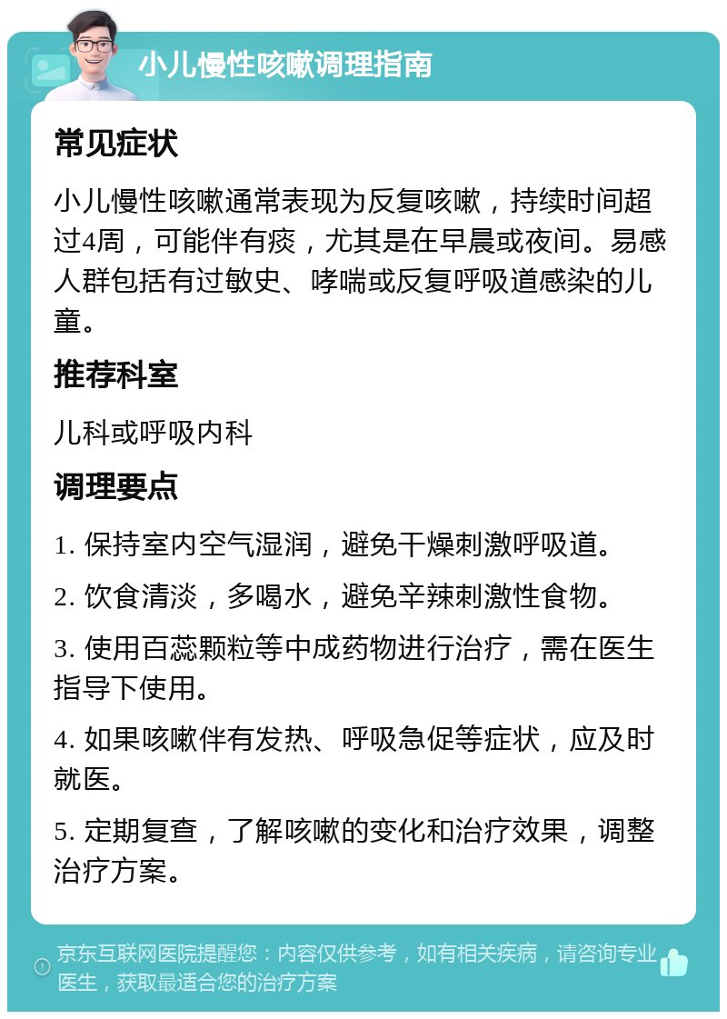 小儿慢性咳嗽调理指南 常见症状 小儿慢性咳嗽通常表现为反复咳嗽，持续时间超过4周，可能伴有痰，尤其是在早晨或夜间。易感人群包括有过敏史、哮喘或反复呼吸道感染的儿童。 推荐科室 儿科或呼吸内科 调理要点 1. 保持室内空气湿润，避免干燥刺激呼吸道。 2. 饮食清淡，多喝水，避免辛辣刺激性食物。 3. 使用百蕊颗粒等中成药物进行治疗，需在医生指导下使用。 4. 如果咳嗽伴有发热、呼吸急促等症状，应及时就医。 5. 定期复查，了解咳嗽的变化和治疗效果，调整治疗方案。