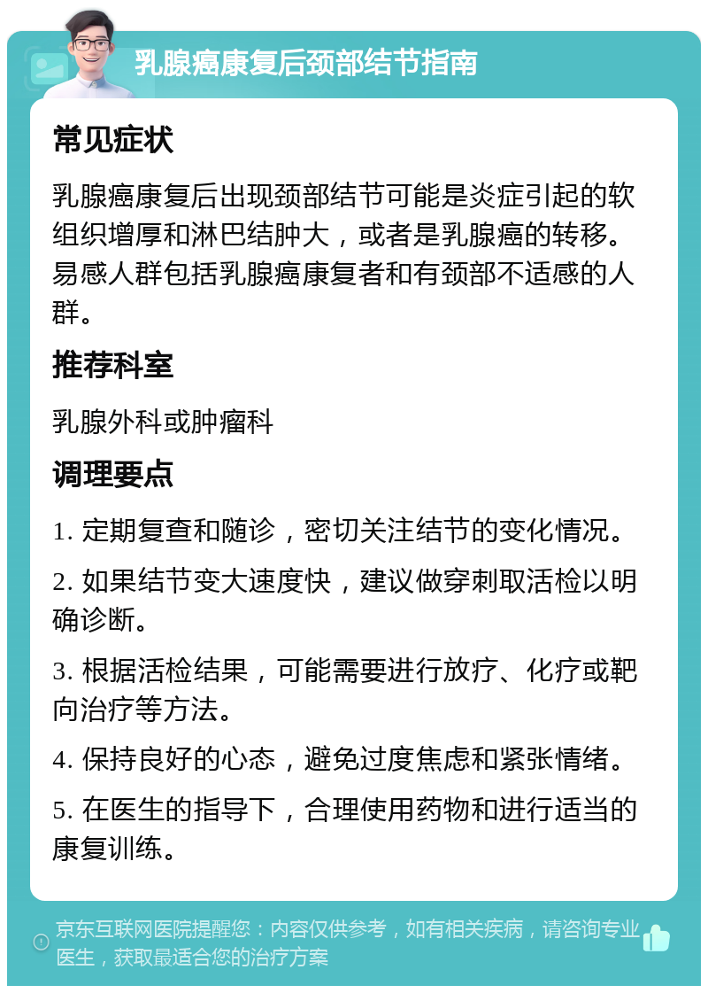 乳腺癌康复后颈部结节指南 常见症状 乳腺癌康复后出现颈部结节可能是炎症引起的软组织增厚和淋巴结肿大，或者是乳腺癌的转移。易感人群包括乳腺癌康复者和有颈部不适感的人群。 推荐科室 乳腺外科或肿瘤科 调理要点 1. 定期复查和随诊，密切关注结节的变化情况。 2. 如果结节变大速度快，建议做穿刺取活检以明确诊断。 3. 根据活检结果，可能需要进行放疗、化疗或靶向治疗等方法。 4. 保持良好的心态，避免过度焦虑和紧张情绪。 5. 在医生的指导下，合理使用药物和进行适当的康复训练。