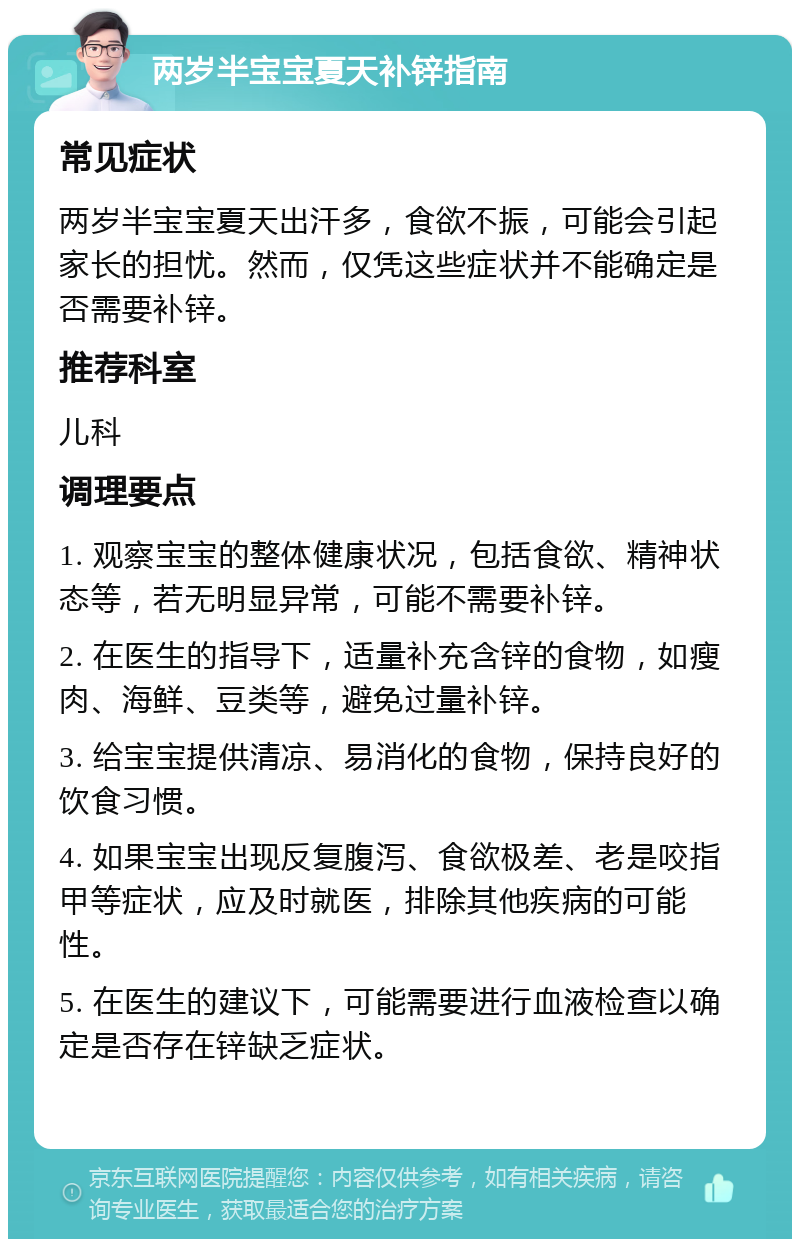 两岁半宝宝夏天补锌指南 常见症状 两岁半宝宝夏天出汗多，食欲不振，可能会引起家长的担忧。然而，仅凭这些症状并不能确定是否需要补锌。 推荐科室 儿科 调理要点 1. 观察宝宝的整体健康状况，包括食欲、精神状态等，若无明显异常，可能不需要补锌。 2. 在医生的指导下，适量补充含锌的食物，如瘦肉、海鲜、豆类等，避免过量补锌。 3. 给宝宝提供清凉、易消化的食物，保持良好的饮食习惯。 4. 如果宝宝出现反复腹泻、食欲极差、老是咬指甲等症状，应及时就医，排除其他疾病的可能性。 5. 在医生的建议下，可能需要进行血液检查以确定是否存在锌缺乏症状。