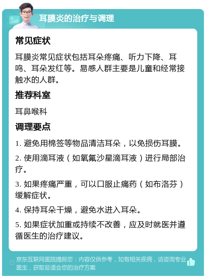 耳膜炎的治疗与调理 常见症状 耳膜炎常见症状包括耳朵疼痛、听力下降、耳鸣、耳朵发红等。易感人群主要是儿童和经常接触水的人群。 推荐科室 耳鼻喉科 调理要点 1. 避免用棉签等物品清洁耳朵，以免损伤耳膜。 2. 使用滴耳液（如氧氟沙星滴耳液）进行局部治疗。 3. 如果疼痛严重，可以口服止痛药（如布洛芬）缓解症状。 4. 保持耳朵干燥，避免水进入耳朵。 5. 如果症状加重或持续不改善，应及时就医并遵循医生的治疗建议。