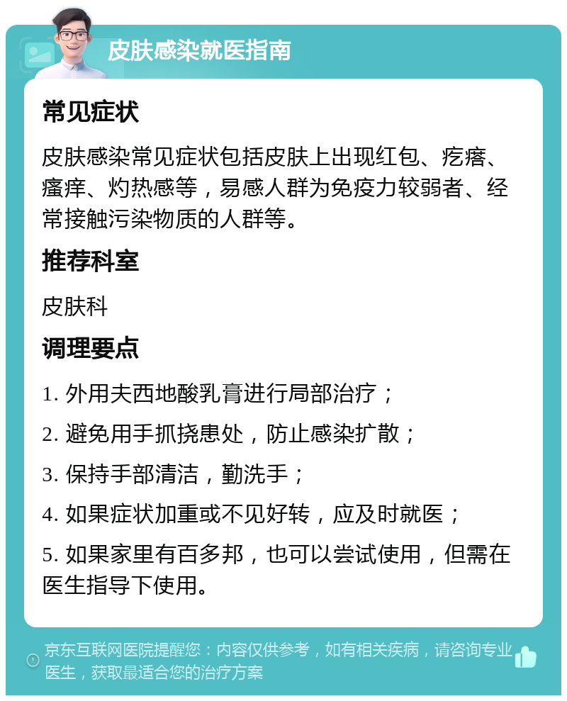 皮肤感染就医指南 常见症状 皮肤感染常见症状包括皮肤上出现红包、疙瘩、瘙痒、灼热感等，易感人群为免疫力较弱者、经常接触污染物质的人群等。 推荐科室 皮肤科 调理要点 1. 外用夫西地酸乳膏进行局部治疗； 2. 避免用手抓挠患处，防止感染扩散； 3. 保持手部清洁，勤洗手； 4. 如果症状加重或不见好转，应及时就医； 5. 如果家里有百多邦，也可以尝试使用，但需在医生指导下使用。