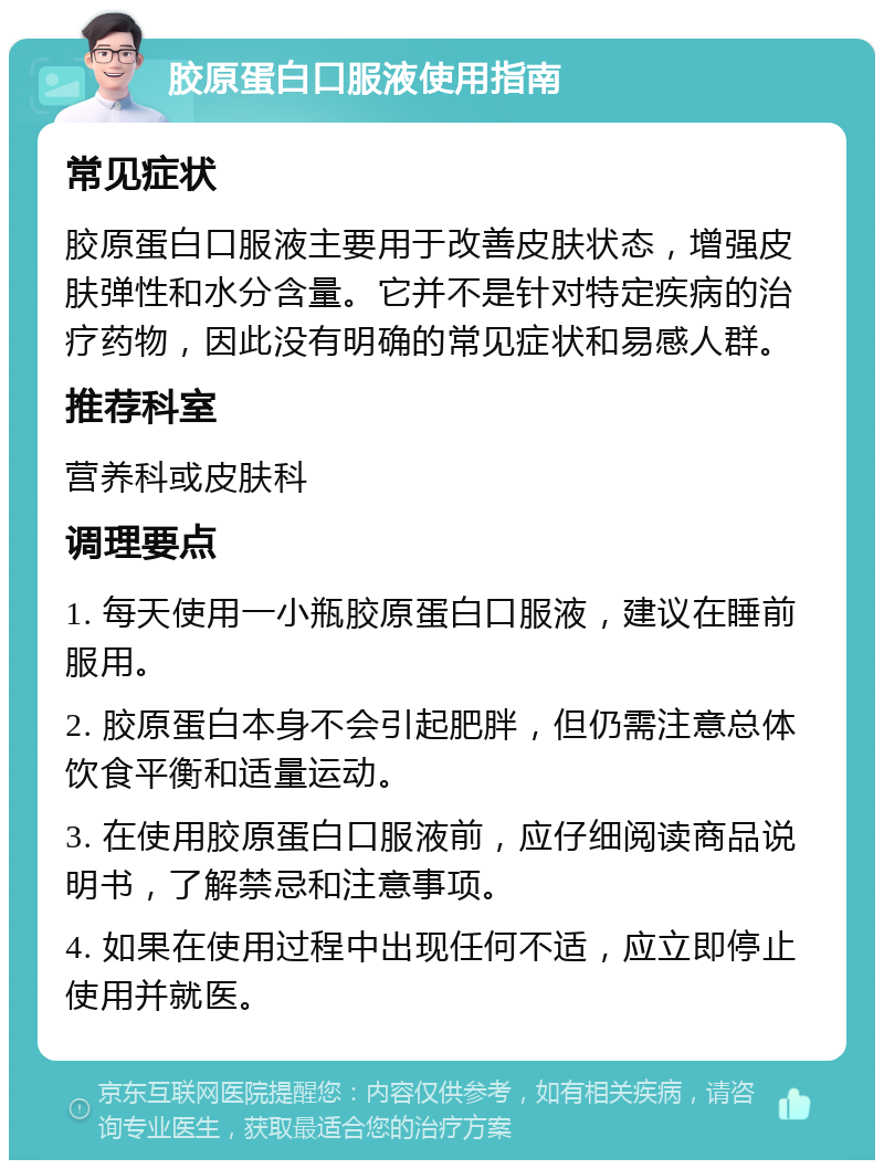 胶原蛋白口服液使用指南 常见症状 胶原蛋白口服液主要用于改善皮肤状态，增强皮肤弹性和水分含量。它并不是针对特定疾病的治疗药物，因此没有明确的常见症状和易感人群。 推荐科室 营养科或皮肤科 调理要点 1. 每天使用一小瓶胶原蛋白口服液，建议在睡前服用。 2. 胶原蛋白本身不会引起肥胖，但仍需注意总体饮食平衡和适量运动。 3. 在使用胶原蛋白口服液前，应仔细阅读商品说明书，了解禁忌和注意事项。 4. 如果在使用过程中出现任何不适，应立即停止使用并就医。