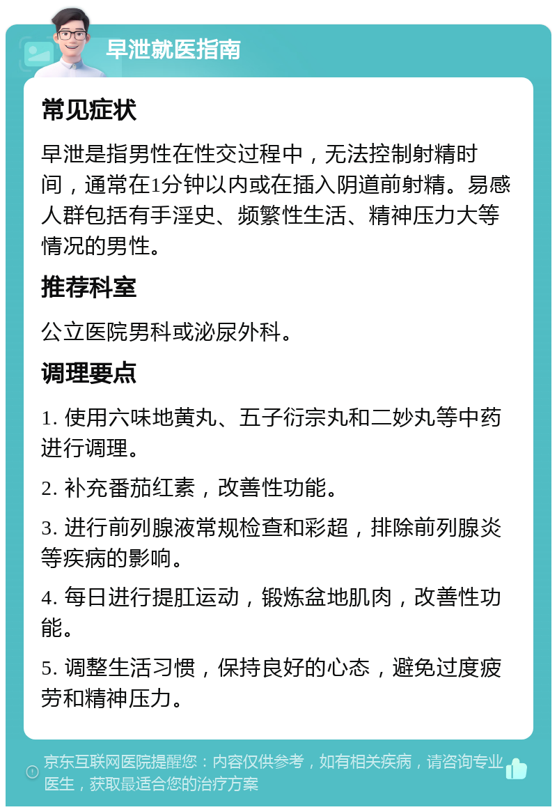 早泄就医指南 常见症状 早泄是指男性在性交过程中，无法控制射精时间，通常在1分钟以内或在插入阴道前射精。易感人群包括有手淫史、频繁性生活、精神压力大等情况的男性。 推荐科室 公立医院男科或泌尿外科。 调理要点 1. 使用六味地黄丸、五子衍宗丸和二妙丸等中药进行调理。 2. 补充番茄红素，改善性功能。 3. 进行前列腺液常规检查和彩超，排除前列腺炎等疾病的影响。 4. 每日进行提肛运动，锻炼盆地肌肉，改善性功能。 5. 调整生活习惯，保持良好的心态，避免过度疲劳和精神压力。