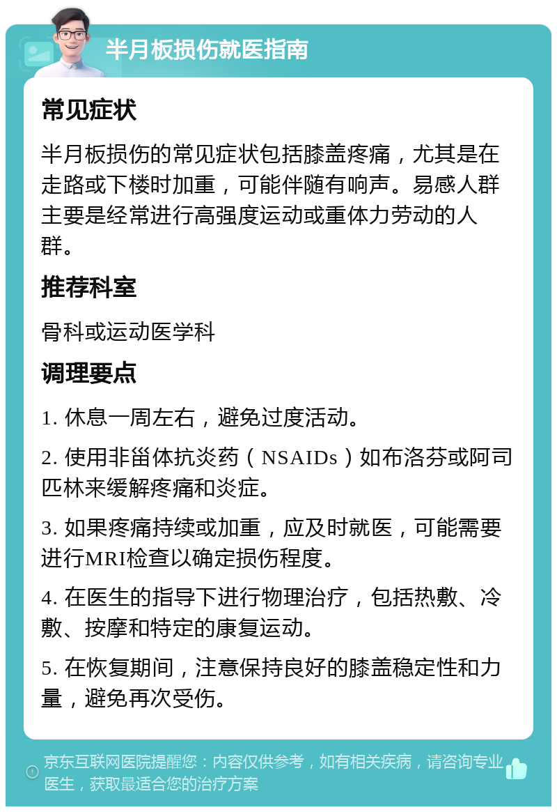 半月板损伤就医指南 常见症状 半月板损伤的常见症状包括膝盖疼痛，尤其是在走路或下楼时加重，可能伴随有响声。易感人群主要是经常进行高强度运动或重体力劳动的人群。 推荐科室 骨科或运动医学科 调理要点 1. 休息一周左右，避免过度活动。 2. 使用非甾体抗炎药（NSAIDs）如布洛芬或阿司匹林来缓解疼痛和炎症。 3. 如果疼痛持续或加重，应及时就医，可能需要进行MRI检查以确定损伤程度。 4. 在医生的指导下进行物理治疗，包括热敷、冷敷、按摩和特定的康复运动。 5. 在恢复期间，注意保持良好的膝盖稳定性和力量，避免再次受伤。