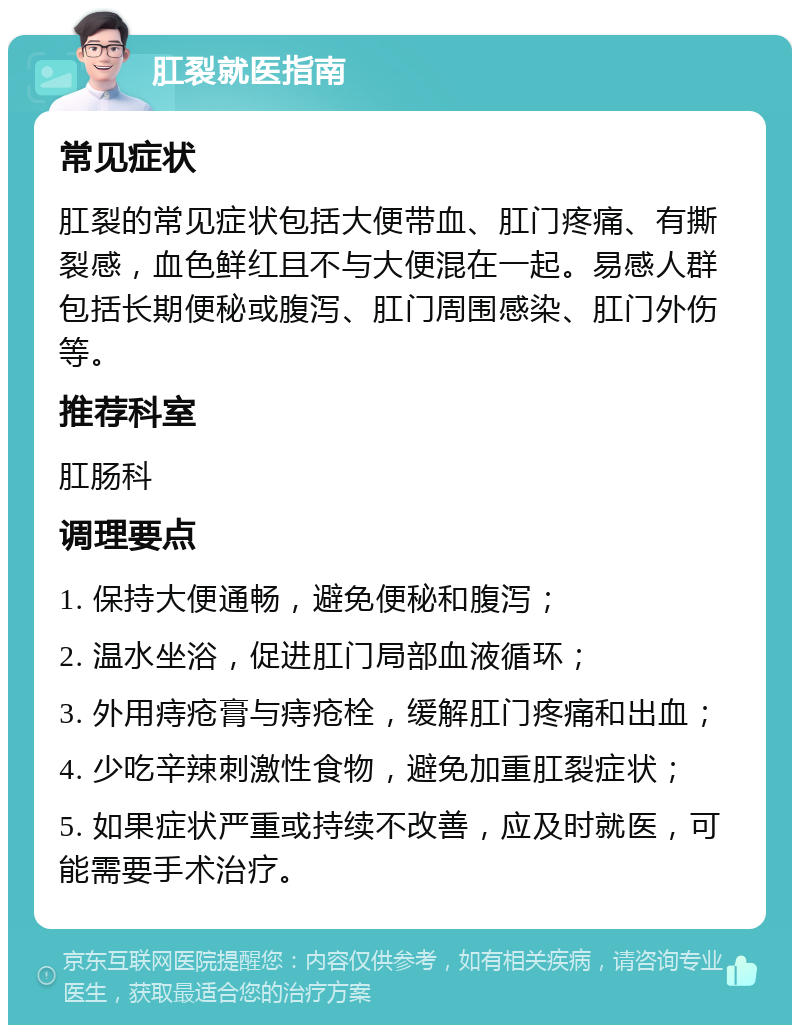 肛裂就医指南 常见症状 肛裂的常见症状包括大便带血、肛门疼痛、有撕裂感，血色鲜红且不与大便混在一起。易感人群包括长期便秘或腹泻、肛门周围感染、肛门外伤等。 推荐科室 肛肠科 调理要点 1. 保持大便通畅，避免便秘和腹泻； 2. 温水坐浴，促进肛门局部血液循环； 3. 外用痔疮膏与痔疮栓，缓解肛门疼痛和出血； 4. 少吃辛辣刺激性食物，避免加重肛裂症状； 5. 如果症状严重或持续不改善，应及时就医，可能需要手术治疗。