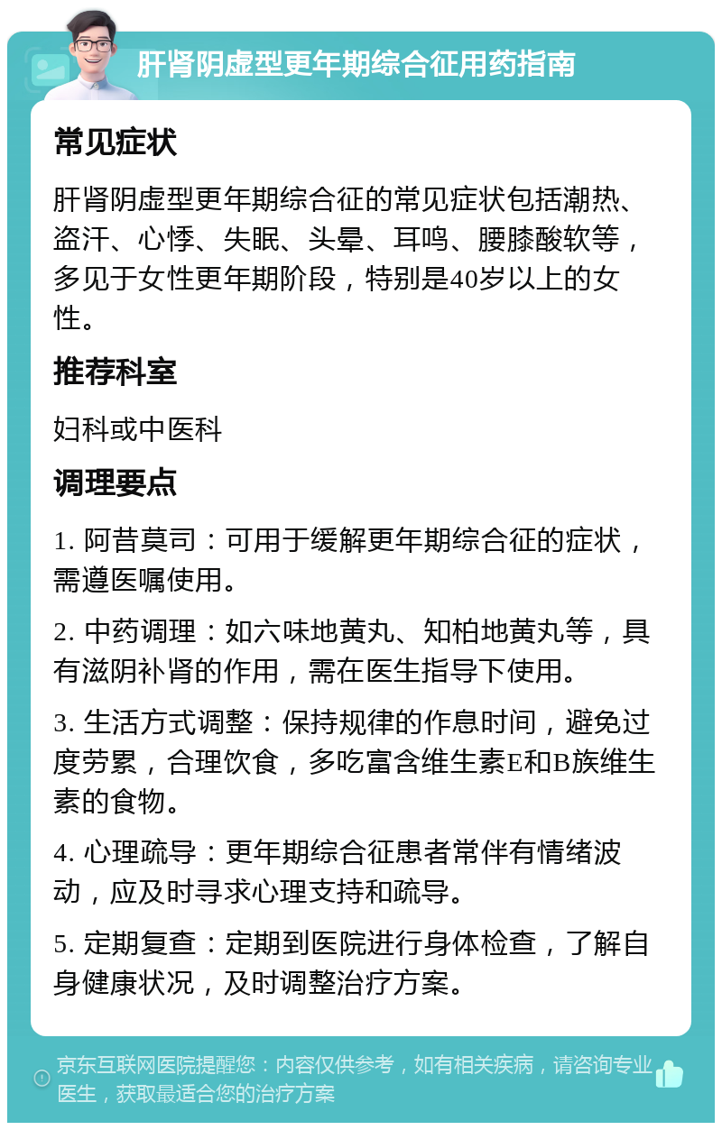 肝肾阴虚型更年期综合征用药指南 常见症状 肝肾阴虚型更年期综合征的常见症状包括潮热、盗汗、心悸、失眠、头晕、耳鸣、腰膝酸软等，多见于女性更年期阶段，特别是40岁以上的女性。 推荐科室 妇科或中医科 调理要点 1. 阿昔莫司：可用于缓解更年期综合征的症状，需遵医嘱使用。 2. 中药调理：如六味地黄丸、知柏地黄丸等，具有滋阴补肾的作用，需在医生指导下使用。 3. 生活方式调整：保持规律的作息时间，避免过度劳累，合理饮食，多吃富含维生素E和B族维生素的食物。 4. 心理疏导：更年期综合征患者常伴有情绪波动，应及时寻求心理支持和疏导。 5. 定期复查：定期到医院进行身体检查，了解自身健康状况，及时调整治疗方案。