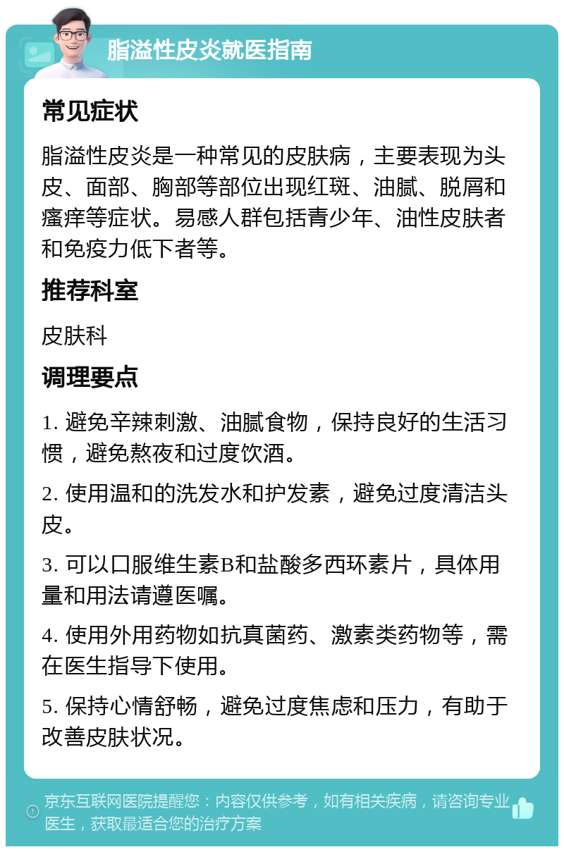 脂溢性皮炎就医指南 常见症状 脂溢性皮炎是一种常见的皮肤病，主要表现为头皮、面部、胸部等部位出现红斑、油腻、脱屑和瘙痒等症状。易感人群包括青少年、油性皮肤者和免疫力低下者等。 推荐科室 皮肤科 调理要点 1. 避免辛辣刺激、油腻食物，保持良好的生活习惯，避免熬夜和过度饮酒。 2. 使用温和的洗发水和护发素，避免过度清洁头皮。 3. 可以口服维生素B和盐酸多西环素片，具体用量和用法请遵医嘱。 4. 使用外用药物如抗真菌药、激素类药物等，需在医生指导下使用。 5. 保持心情舒畅，避免过度焦虑和压力，有助于改善皮肤状况。