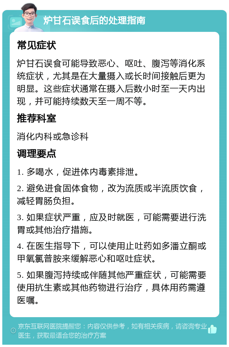 炉甘石误食后的处理指南 常见症状 炉甘石误食可能导致恶心、呕吐、腹泻等消化系统症状，尤其是在大量摄入或长时间接触后更为明显。这些症状通常在摄入后数小时至一天内出现，并可能持续数天至一周不等。 推荐科室 消化内科或急诊科 调理要点 1. 多喝水，促进体内毒素排泄。 2. 避免进食固体食物，改为流质或半流质饮食，减轻胃肠负担。 3. 如果症状严重，应及时就医，可能需要进行洗胃或其他治疗措施。 4. 在医生指导下，可以使用止吐药如多潘立酮或甲氧氯普胺来缓解恶心和呕吐症状。 5. 如果腹泻持续或伴随其他严重症状，可能需要使用抗生素或其他药物进行治疗，具体用药需遵医嘱。