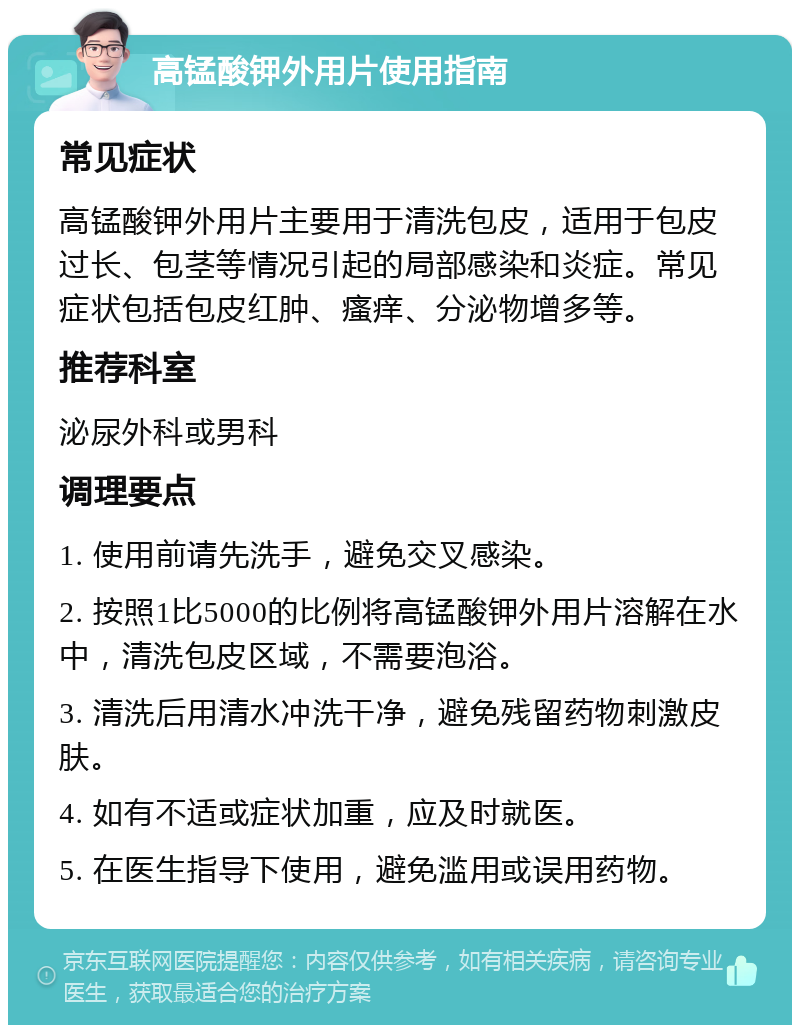 高锰酸钾外用片使用指南 常见症状 高锰酸钾外用片主要用于清洗包皮，适用于包皮过长、包茎等情况引起的局部感染和炎症。常见症状包括包皮红肿、瘙痒、分泌物增多等。 推荐科室 泌尿外科或男科 调理要点 1. 使用前请先洗手，避免交叉感染。 2. 按照1比5000的比例将高锰酸钾外用片溶解在水中，清洗包皮区域，不需要泡浴。 3. 清洗后用清水冲洗干净，避免残留药物刺激皮肤。 4. 如有不适或症状加重，应及时就医。 5. 在医生指导下使用，避免滥用或误用药物。