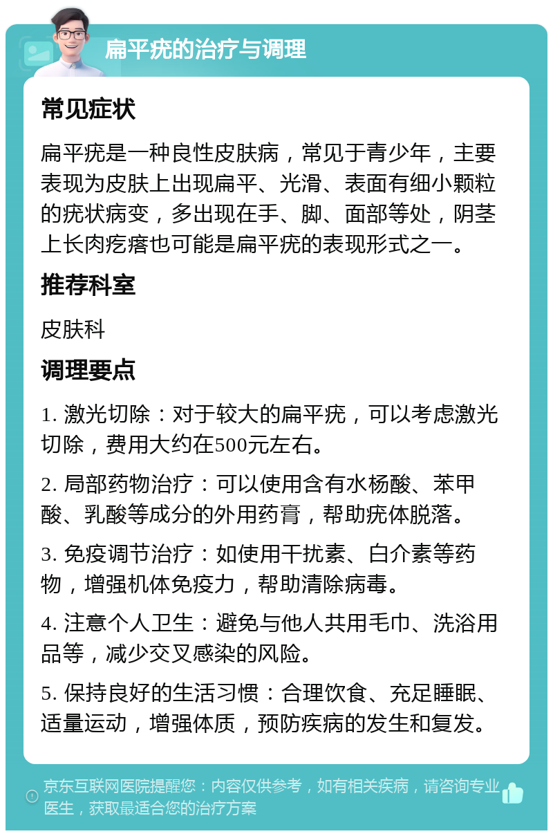 扁平疣的治疗与调理 常见症状 扁平疣是一种良性皮肤病，常见于青少年，主要表现为皮肤上出现扁平、光滑、表面有细小颗粒的疣状病变，多出现在手、脚、面部等处，阴茎上长肉疙瘩也可能是扁平疣的表现形式之一。 推荐科室 皮肤科 调理要点 1. 激光切除：对于较大的扁平疣，可以考虑激光切除，费用大约在500元左右。 2. 局部药物治疗：可以使用含有水杨酸、苯甲酸、乳酸等成分的外用药膏，帮助疣体脱落。 3. 免疫调节治疗：如使用干扰素、白介素等药物，增强机体免疫力，帮助清除病毒。 4. 注意个人卫生：避免与他人共用毛巾、洗浴用品等，减少交叉感染的风险。 5. 保持良好的生活习惯：合理饮食、充足睡眠、适量运动，增强体质，预防疾病的发生和复发。