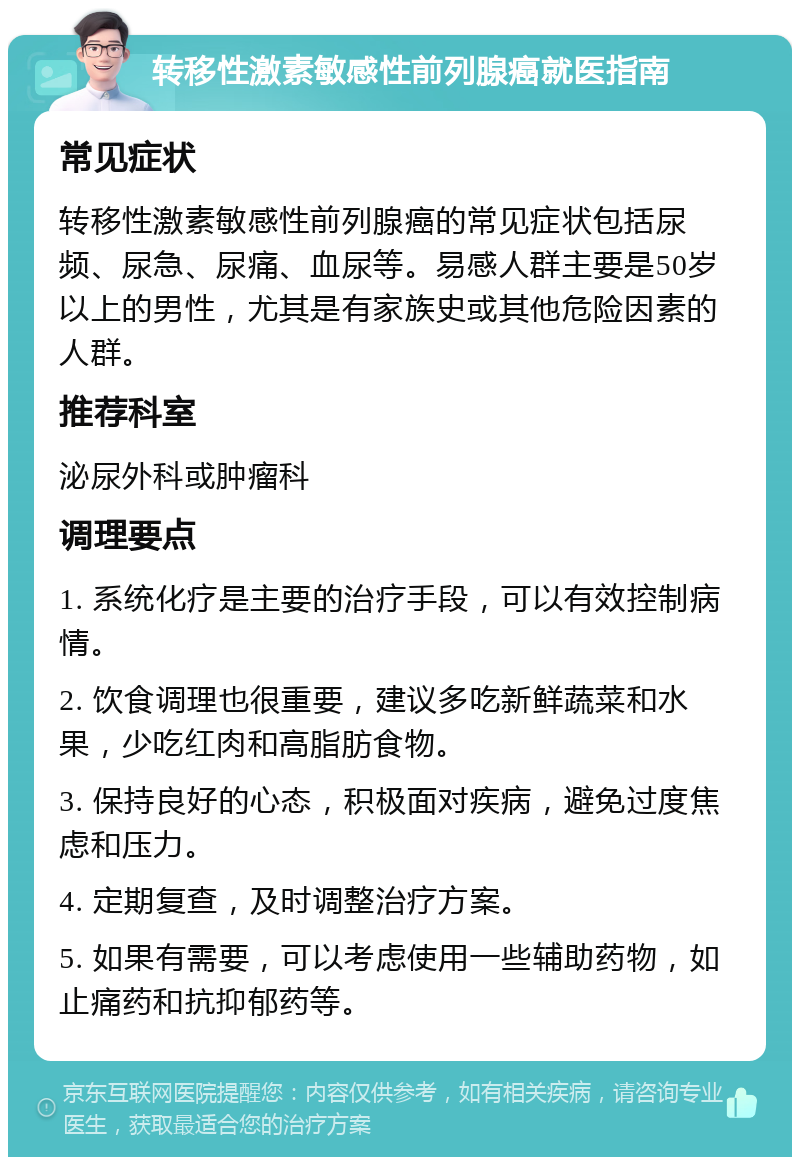 转移性激素敏感性前列腺癌就医指南 常见症状 转移性激素敏感性前列腺癌的常见症状包括尿频、尿急、尿痛、血尿等。易感人群主要是50岁以上的男性，尤其是有家族史或其他危险因素的人群。 推荐科室 泌尿外科或肿瘤科 调理要点 1. 系统化疗是主要的治疗手段，可以有效控制病情。 2. 饮食调理也很重要，建议多吃新鲜蔬菜和水果，少吃红肉和高脂肪食物。 3. 保持良好的心态，积极面对疾病，避免过度焦虑和压力。 4. 定期复查，及时调整治疗方案。 5. 如果有需要，可以考虑使用一些辅助药物，如止痛药和抗抑郁药等。