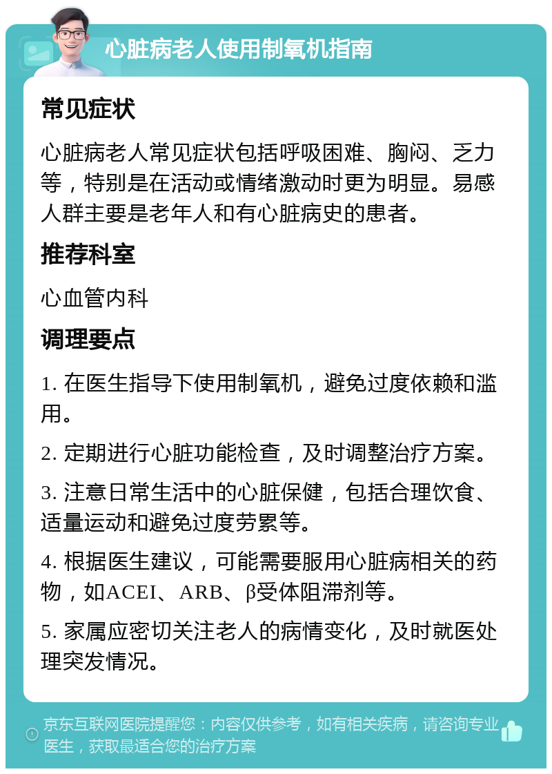 心脏病老人使用制氧机指南 常见症状 心脏病老人常见症状包括呼吸困难、胸闷、乏力等，特别是在活动或情绪激动时更为明显。易感人群主要是老年人和有心脏病史的患者。 推荐科室 心血管内科 调理要点 1. 在医生指导下使用制氧机，避免过度依赖和滥用。 2. 定期进行心脏功能检查，及时调整治疗方案。 3. 注意日常生活中的心脏保健，包括合理饮食、适量运动和避免过度劳累等。 4. 根据医生建议，可能需要服用心脏病相关的药物，如ACEI、ARB、β受体阻滞剂等。 5. 家属应密切关注老人的病情变化，及时就医处理突发情况。