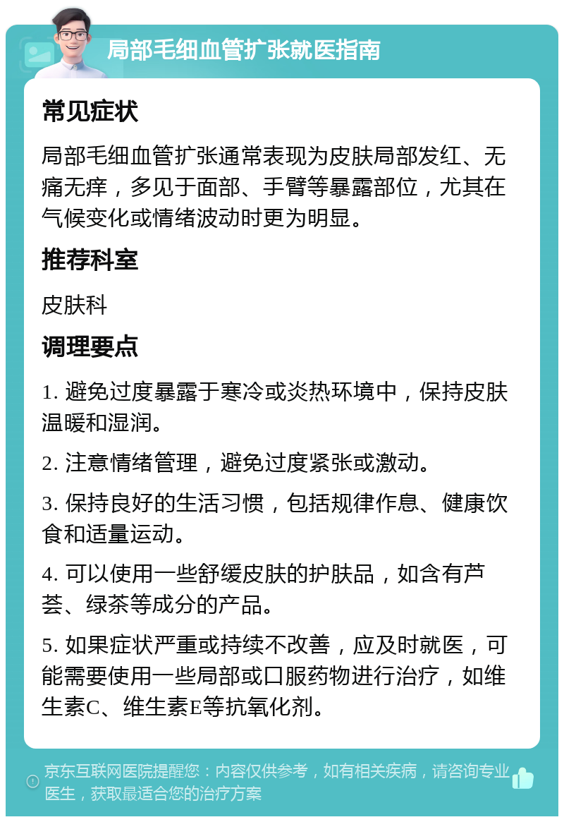 局部毛细血管扩张就医指南 常见症状 局部毛细血管扩张通常表现为皮肤局部发红、无痛无痒，多见于面部、手臂等暴露部位，尤其在气候变化或情绪波动时更为明显。 推荐科室 皮肤科 调理要点 1. 避免过度暴露于寒冷或炎热环境中，保持皮肤温暖和湿润。 2. 注意情绪管理，避免过度紧张或激动。 3. 保持良好的生活习惯，包括规律作息、健康饮食和适量运动。 4. 可以使用一些舒缓皮肤的护肤品，如含有芦荟、绿茶等成分的产品。 5. 如果症状严重或持续不改善，应及时就医，可能需要使用一些局部或口服药物进行治疗，如维生素C、维生素E等抗氧化剂。