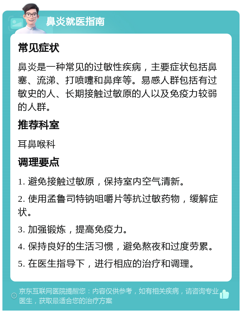 鼻炎就医指南 常见症状 鼻炎是一种常见的过敏性疾病，主要症状包括鼻塞、流涕、打喷嚏和鼻痒等。易感人群包括有过敏史的人、长期接触过敏原的人以及免疫力较弱的人群。 推荐科室 耳鼻喉科 调理要点 1. 避免接触过敏原，保持室内空气清新。 2. 使用孟鲁司特钠咀嚼片等抗过敏药物，缓解症状。 3. 加强锻炼，提高免疫力。 4. 保持良好的生活习惯，避免熬夜和过度劳累。 5. 在医生指导下，进行相应的治疗和调理。