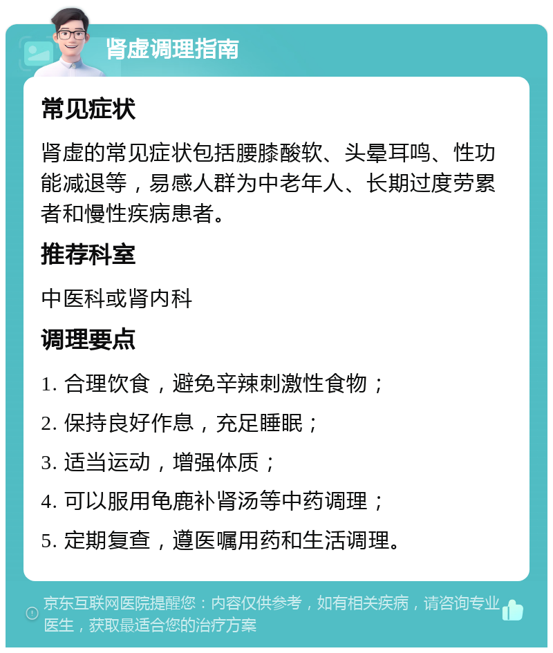 肾虚调理指南 常见症状 肾虚的常见症状包括腰膝酸软、头晕耳鸣、性功能减退等，易感人群为中老年人、长期过度劳累者和慢性疾病患者。 推荐科室 中医科或肾内科 调理要点 1. 合理饮食，避免辛辣刺激性食物； 2. 保持良好作息，充足睡眠； 3. 适当运动，增强体质； 4. 可以服用龟鹿补肾汤等中药调理； 5. 定期复查，遵医嘱用药和生活调理。