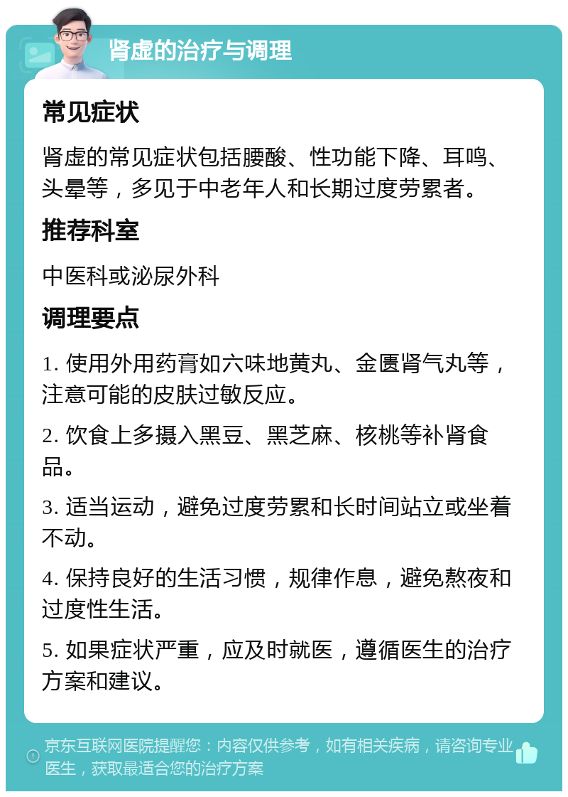 肾虚的治疗与调理 常见症状 肾虚的常见症状包括腰酸、性功能下降、耳鸣、头晕等，多见于中老年人和长期过度劳累者。 推荐科室 中医科或泌尿外科 调理要点 1. 使用外用药膏如六味地黄丸、金匮肾气丸等，注意可能的皮肤过敏反应。 2. 饮食上多摄入黑豆、黑芝麻、核桃等补肾食品。 3. 适当运动，避免过度劳累和长时间站立或坐着不动。 4. 保持良好的生活习惯，规律作息，避免熬夜和过度性生活。 5. 如果症状严重，应及时就医，遵循医生的治疗方案和建议。