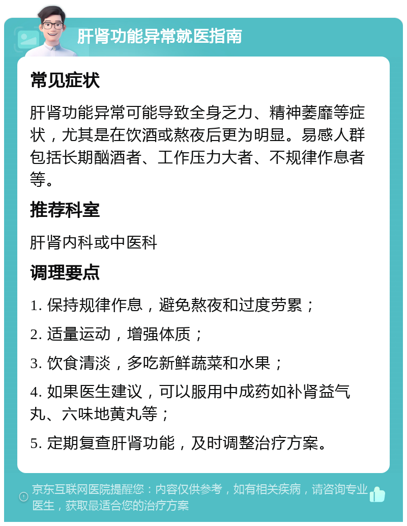 肝肾功能异常就医指南 常见症状 肝肾功能异常可能导致全身乏力、精神萎靡等症状，尤其是在饮酒或熬夜后更为明显。易感人群包括长期酗酒者、工作压力大者、不规律作息者等。 推荐科室 肝肾内科或中医科 调理要点 1. 保持规律作息，避免熬夜和过度劳累； 2. 适量运动，增强体质； 3. 饮食清淡，多吃新鲜蔬菜和水果； 4. 如果医生建议，可以服用中成药如补肾益气丸、六味地黄丸等； 5. 定期复查肝肾功能，及时调整治疗方案。