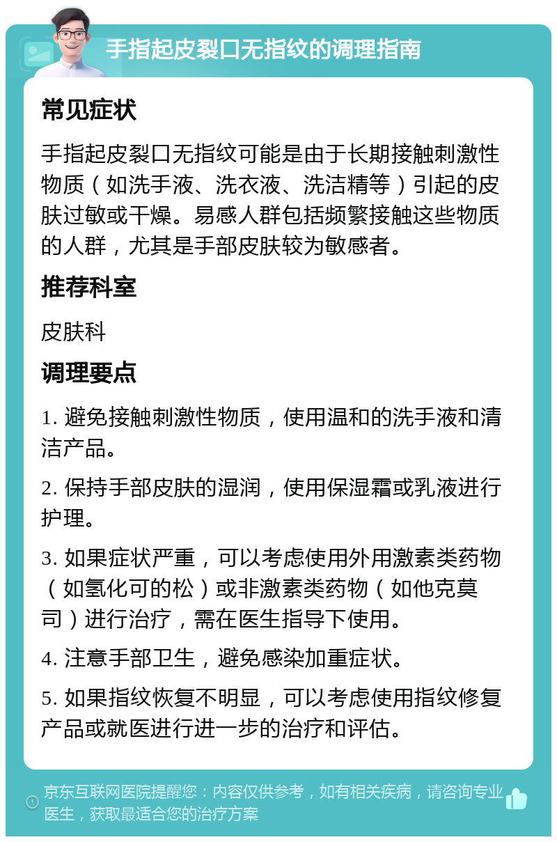 手指起皮裂口无指纹的调理指南 常见症状 手指起皮裂口无指纹可能是由于长期接触刺激性物质（如洗手液、洗衣液、洗洁精等）引起的皮肤过敏或干燥。易感人群包括频繁接触这些物质的人群，尤其是手部皮肤较为敏感者。 推荐科室 皮肤科 调理要点 1. 避免接触刺激性物质，使用温和的洗手液和清洁产品。 2. 保持手部皮肤的湿润，使用保湿霜或乳液进行护理。 3. 如果症状严重，可以考虑使用外用激素类药物（如氢化可的松）或非激素类药物（如他克莫司）进行治疗，需在医生指导下使用。 4. 注意手部卫生，避免感染加重症状。 5. 如果指纹恢复不明显，可以考虑使用指纹修复产品或就医进行进一步的治疗和评估。