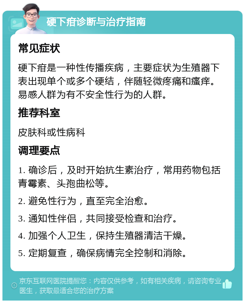 硬下疳诊断与治疗指南 常见症状 硬下疳是一种性传播疾病，主要症状为生殖器下表出现单个或多个硬结，伴随轻微疼痛和瘙痒。易感人群为有不安全性行为的人群。 推荐科室 皮肤科或性病科 调理要点 1. 确诊后，及时开始抗生素治疗，常用药物包括青霉素、头孢曲松等。 2. 避免性行为，直至完全治愈。 3. 通知性伴侣，共同接受检查和治疗。 4. 加强个人卫生，保持生殖器清洁干燥。 5. 定期复查，确保病情完全控制和消除。